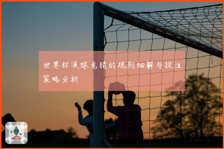 世界杯滚球竞猜的规则细解与投注策略分析