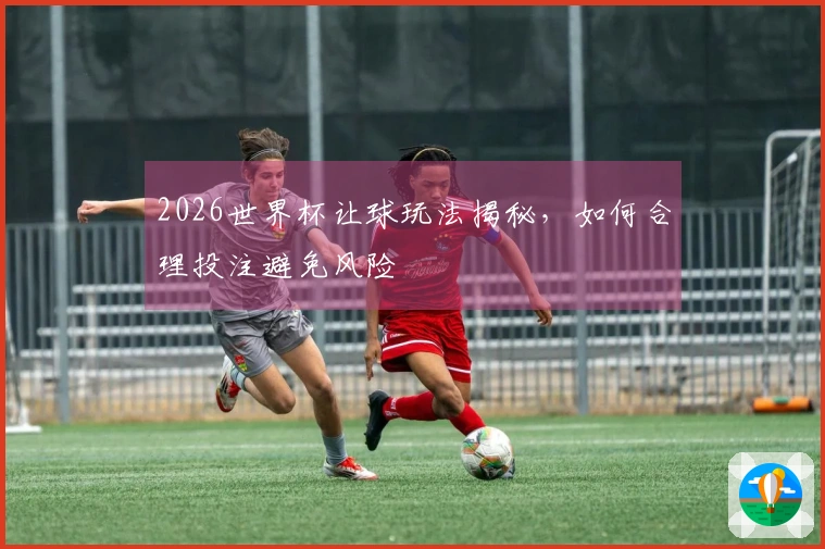 2026世界杯让球玩法揭秘，如何合理投注避免风险