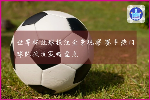 世界杯让球投注全景观察 赛季热门球队投注策略盘点